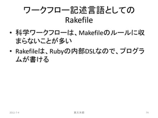 ワークフロー記述言語としての
                Rakefile
• 科学ワークフローは、Makefileのルールに収
  まらないことが多い
• Rakefileは、Rubyの内部DSLなので、プログラ
  ムが書ける




2011-7-4         東大本郷            74
 