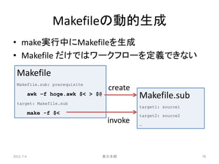Makefileの動的生成
• make実行中にMakefileを生成
• Makefile だけではワークフローを定義できない
  Makefile
  Makefile.sub: prerequisite
                                     create
           awk –f hoge.awk $< > $@            Makefile.sub
  target: Makefile.sub
                                              target1: source1
           make -f $<                         target2: source2
                                     invoke   …




2011-7-4                         東大本郷                            78
 