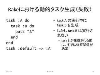 Rakeにおける動的タスク生成（失敗）
task :A do          • task A の実行中に
  task :B do          task B を生成
    puts “B”        • しかし task B は実行さ
  end                 れない
                       – task B が生成される前
end                      に、すでに依存関係が
task :default => :A      決定




2011-7-4          東大本郷                79
 