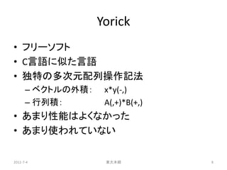 Yorick
• フリーソフト
• C言語に似た言語
• 独特の多次元配列操作記法
      – ベクトルの外積：    x*y(-,)
      – 行列積：        A(,+)*B(+,)
• あまり性能はよくなかった
• あまり使われていない

2011-7-4            東大本郷          8
 