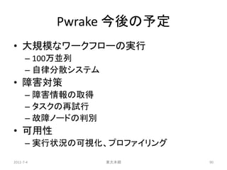 Pwrake 今後の予定
• 大規模なワークフローの実行
      – 100万並列
      – 自律分散システム
• 障害対策
      – 障害情報の取得
      – タスクの再試行
      – 故障ノードの判別
• 可用性
      – 実行状況の可視化、プロファイリング
2011-7-4           東大本郷     90
 