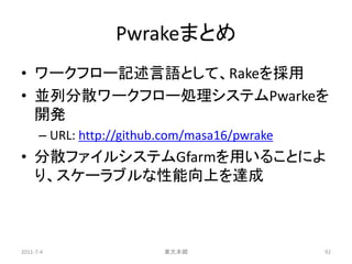 Pwrakeまとめ
• ワークフロー記述言語として、Rakeを採用
• 並列分散ワークフロー処理システムPwarkeを
  開発
      – URL: http://github.com/masa16/pwrake
• 分散ファイルシステムGfarmを用いることによ
  り、スケーラブルな性能向上を達成



2011-7-4                  東大本郷                 92
 