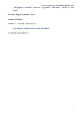 Komunikazio gaitasunari lotutako edukiak. Narrazio-Testua
8
o Testu-generoen araberako konbentzio tipografikoak: lerro-buruak, izenburuak, letra
tipoak...
2. Fonema eta grafemaren arteko lotura
3. Arau ortografikoak
4. Puntuazio zeinuak eta erabilera arauak
o Parentesiak eta letra etzana antzezlanen akotazioetan
5. Alfabetotik kanpoko zeinuak
 