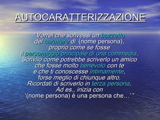 AUTOCARATTERIZZAZIONEAUTOCARATTERIZZAZIONE
““Vorrei che scrivessi unVorrei che scrivessi un bozzettobozzetto
deldel caratterecarattere didi (nome persona)(nome persona),,
proprio come se fosseproprio come se fosse
ilil personaggio principale di una commediapersonaggio principale di una commedia..
Scrivilo come potrebbe scriverlo un amicoScrivilo come potrebbe scriverlo un amico
che fosse moltoche fosse molto benevolobenevolo con tecon te
e che ti conoscessee che ti conoscesse intimamenteintimamente,,
forse meglio di chiunque altro.forse meglio di chiunque altro.
Ricordati di scriverlo inRicordati di scriverlo in terza personaterza persona..
Ad es., inizia conAd es., inizia con
‘‘(nome persona) è una persona che…’(nome persona) è una persona che…’””
 