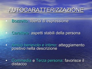 AUTOCARATTERIZZAZIONEAUTOCARATTERIZZAZIONE
• BozzettoBozzetto: libertà di espressione: libertà di espressione
• CarattereCarattere: aspetti stabili della persona: aspetti stabili della persona
• Amico benevolo e intimoAmico benevolo e intimo:: atteggiamentoatteggiamento
positivo nella descrizionepositivo nella descrizione
• CommediaCommedia ee Terza personaTerza persona: favorisce il: favorisce il
distaccodistacco
 