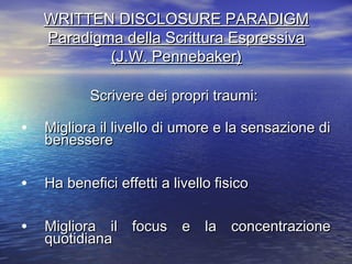 WRITTEN DISCLOSURE PARADIGMWRITTEN DISCLOSURE PARADIGM
Paradigma della Scrittura EspressivaParadigma della Scrittura Espressiva
(J.W. Pennebaker)(J.W. Pennebaker)
Scrivere dei propri traumi:Scrivere dei propri traumi:
• Migliora il livello di umore e la sensazione diMigliora il livello di umore e la sensazione di
benesserebenessere
• Ha benefici effetti a livello fisicoHa benefici effetti a livello fisico
• Migliora il focus e la concentrazioneMigliora il focus e la concentrazione
quotidianaquotidiana
 