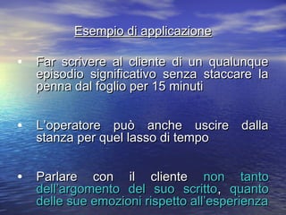 Esempio di applicazioneEsempio di applicazione
• Far scrivere al cliente di un qualunqueFar scrivere al cliente di un qualunque
episodio significativo senza staccare laepisodio significativo senza staccare la
penna dal foglio per 15 minutipenna dal foglio per 15 minuti
• L’operatore può anche uscire dallaL’operatore può anche uscire dalla
stanza per quel lasso di tempostanza per quel lasso di tempo
• Parlare con il clienteParlare con il cliente non tantonon tanto
dell’argomento del suo scrittodell’argomento del suo scritto,, quantoquanto
delle sue emozioni rispetto all’esperienzadelle sue emozioni rispetto all’esperienza
 