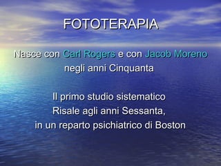 FOTOTERAPIAFOTOTERAPIA
Nasce conNasce con Carl RogersCarl Rogers e cone con Jacob MorenoJacob Moreno
negli anni Cinquantanegli anni Cinquanta
Il primo studio sistematicoIl primo studio sistematico
Risale agli anni Sessanta,Risale agli anni Sessanta,
in un reparto psichiatrico di Bostonin un reparto psichiatrico di Boston
 