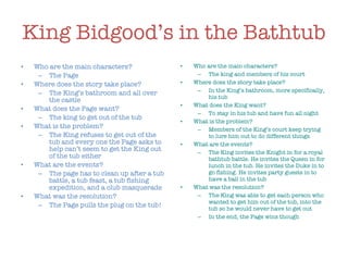 King Bidgood’s in the Bathtub Who are the main characters? The Page Where does the story take place? The King’s bathroom and all over the castle What does the Page want? The king to get out of the tub What is the problem? The King refuses to get out of the tub and every one the Page asks to help can’t seem to get the King out of the tub either What are the events? The page has to clean up after a tub battle, a tub feast, a tub fishing expedition, and a club masquerade What was the resolution? The Page pulls the plug on the tub! Who are the main characters? The king and members of his court Where does the story take place? In the King’s bathroom, more specifically, his tub What does the King want? To stay in his tub and have fun all night What is the problem? Members of the King’s court keep trying to lure him out to do different things What are the events? The King invites the Knight in for a royal bathtub battle. He invites the Queen in for lunch in the tub. He invites the Duke in to go fishing. He invites party guests in to have a ball in the tub What was the resolution? The King was able to get each person who wanted to get him out of the tub, into the tub so he would never have to get out In the end, the Page wins though 