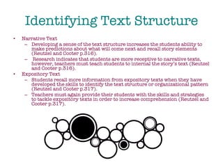 Identifying Text Structure Narrative Text Developing a sense of the text structure increases the students ability to make predictions about what will come next and recall story elements (Reutzel and Cooter p.316). Research indicates that students are more receptive to narrative texts, however, teachers must teach students to internal the story’s text (Reutzel and Cooter p.316). Expository Text Students recall more information from expository texts when they have developed the skills to identify the text structure or organizational pattern (Reutzel and Cooter p.317).  Teachers must again provide their students with the skills and strategies to tackle expository texts in order to increase comprehension (Reutzel and Cooter p.317). 