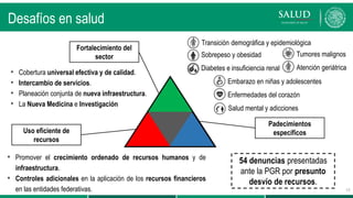 Transición demográfica y epidemiológica
• Sobrepeso y obesidad
• Diabetes e insuficiencia renal
• Embarazo en niñas y adolescentes
• Enfermedades del corazón
Salud mental y adicciones
Desafíos en salud
Fortalecimiento del
sector
Uso eficiente de
recursos
• Cobertura universal efectiva y de calidad.
• Intercambio de servicios.
• Planeación conjunta de nueva infraestructura.
• La Nueva Medicina e Investigación
• Promover el crecimiento ordenado de recursos humanos y de
infraestructura.
• Controles adicionales en la aplicación de los recursos financieros
en las entidades federativas.
Padecimientos
específicos
• Tumores malignos
• Atención geriátrica
15
54 denuncias presentadas
ante la PGR por presunto
desvío de recursos.
 