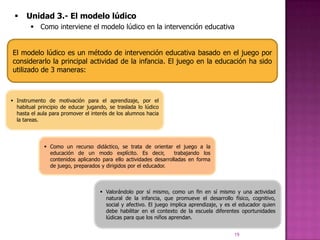     Unidad 3.- El modelo lúdico
         Como interviene el modelo lúdico en la intervención educativa


El modelo lúdico es un método de intervención educativa basado en el juego por
considerarlo la principal actividad de la infancia. El juego en la educación ha sido
utilizado de 3 maneras:



 Instrumento de motivación para el aprendizaje, por el
  habitual principio de educar jugando, se traslada lo lúdico
  hasta el aula para promover el interés de los alumnos hacia
  la tareas.




              Como un recurso didáctico, se trata de orientar el juego a la
               educación de un modo explícito. Es decir,          trabajando los
               contenidos aplicando para ello actividades desarrolladas en forma
               de juego, preparados y dirigidos por el educador.



                                     Valorándolo por sí mismo, como un fin en sí mismo y una actividad
                                      natural de la infancia, que promueve el desarrollo físico, cognitivo,
                                      social y afectivo. El juego implica aprendizaje, y es el educador quien
                                      debe habilitar en el contexto de la escuela diferentes oportunidades
                                      lúdicas para que los niños aprendan.


                                                                                           19
 
