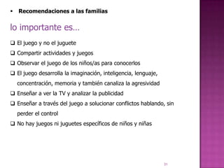    Recomendaciones a las familias


lo importante es…
 El juego y no el juguete
 Compartir actividades y juegos
 Observar el juego de los niños/as para conocerlos
 El juego desarrolla la imaginación, inteligencia, lenguaje,
    concentración, memoria y también canaliza la agresividad
 Enseñar a ver la TV y analizar la publicidad
 Enseñar a través del juego a solucionar conflictos hablando, sin
    perder el control
 No hay juegos ni juguetes específicos de niños y niñas




                                                                31
 