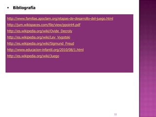    Bibliografía

http://www.familias.apoclam.org/etapas-de-desarrollo-del-juego.html
http://jum.wikispaces.com/file/view/ppoint4.pdf
http://es.wikipedia.org/wiki/Ovide_Decroly
http://es.wikipedia.org/wiki/Lev_Vygotski
http://es.wikipedia.org/wiki/Sigmund_Freud
http://www.educacion-infantil.org/2010/08/1.html
http://es.wikipedia.org/wiki/Juego




                                                                      33
 