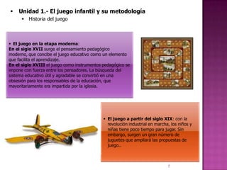   Unidad 1.- El juego infantil y su metodología
       Historia del juego



 El juego en la etapa moderna:
En el siglo XVII surge el pensamiento pedagógico
moderno, que concibe el juego educativo como un elemento
que facilita el aprendizaje.
En el siglo XVIII el juego como instrumentos pedagógico se
impone con fuerza entre los pensadores. La búsqueda del
sistema educativo útil y agradable se convirtió en una
obsesión para los responsables de la educación, que
mayoritariamente era impartida por la iglesia.




                                              El juego a partir del siglo XIX: con la
                                               revolución industrial en marcha, los niños y
                                               niñas tiene poco tiempo para jugar. Sin
                                               embargo, surgen un gran número de
                                               juguetes que ampliará las propuestas de
                                               juego..



                                                                              7
 