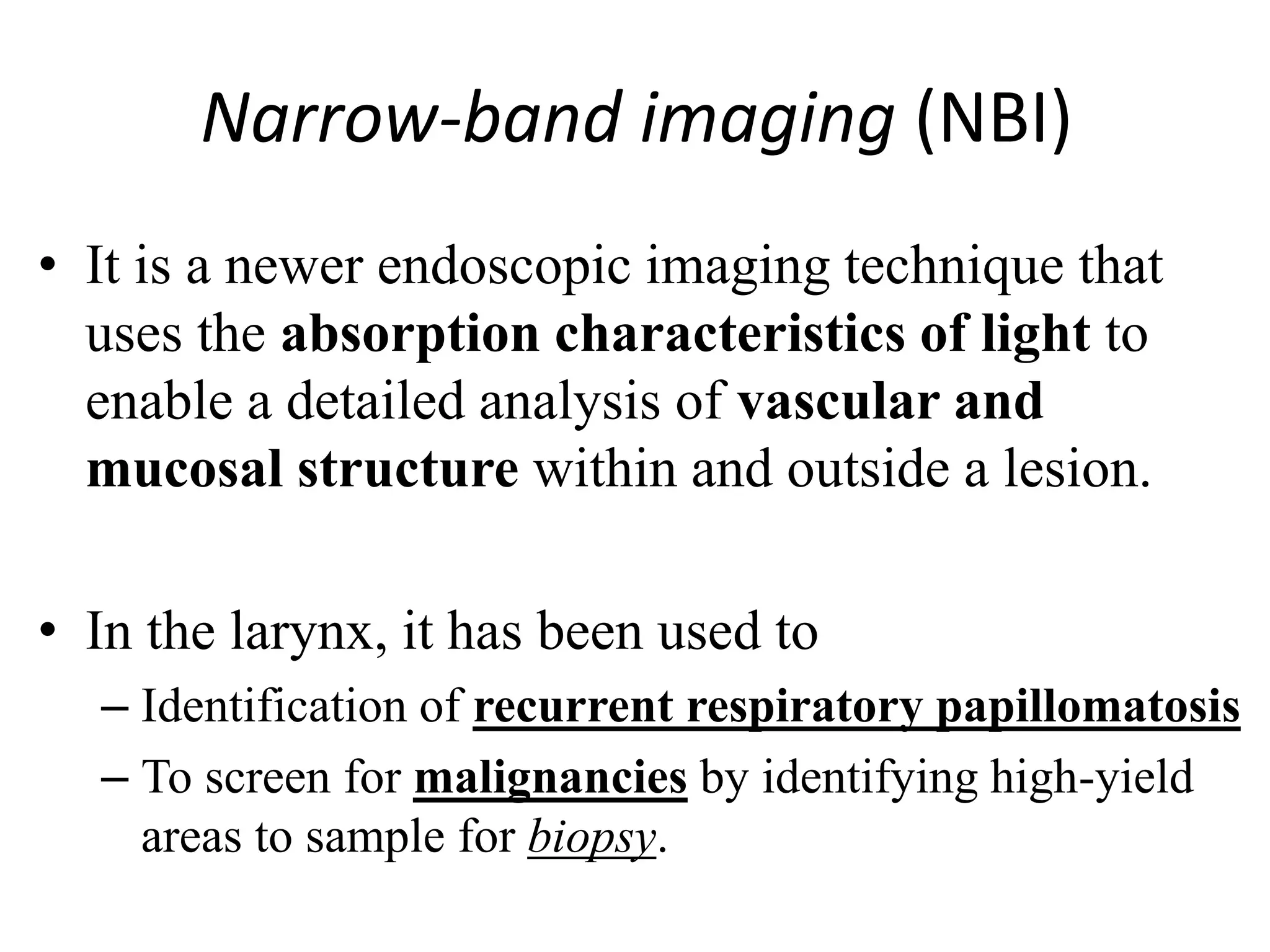 Narrow-band imaging (NBI)
• It is a newer endoscopic imaging technique that
uses the absorption characteristics of light to
enable a detailed analysis of vascular and
mucosal structure within and outside a lesion.
• In the larynx, it has been used to
– Identification of recurrent respiratory papillomatosis
– To screen for malignancies by identifying high-yield
areas to sample for biopsy.
 