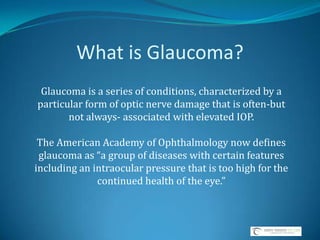 What is Glaucoma? Glaucoma is a series of conditions, characterized by a particular form of optic nerve damage that is often-but not always- associated with elevated IOP.  The American Academy of Ophthalmology now defines glaucoma as “a group of diseases with certain features including an intraocular pressure that is too high for the continued health of the eye.”  