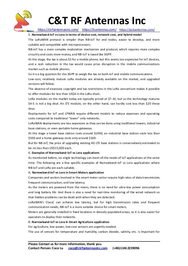 C&T RF Antennas Inc
https://ctrfantennasinc.com/ https://lcantennas.com/ https://pcbantennas.com/
Please Contact us for more information, thank you.
Contact Person: Coco Lu coco@ctrfantennasinc.com (+86)13412239096
5. Narrowband-IoT vs Lora in terms of device cost, network cost, and hybrid model
The LoRaWAN protocol is simpler than NB-IoT for end nodes, easier to develop, and more
suitable and compatible with microprocessors.
NB-IoT has a more complex modulation mechanism and protocol, which requires more complex
circuitry and costs more money, and NB-IoT is taxed like 3GPP.
At this stage, the tax is about $5 for a mobile phone, but this seems too expensive for IoT devices,
and a rash reduction in the tax would cause price disruption in the mobile communications
market such as mobile phones.
So it is a big question for the 3GPP to weigh the tax on both IoT and mobile communications.
Low-cost, relatively mature LoRa modules are already available on the market, and upgraded
versions will follow.
The absence of excessive copyright and tax restrictions in the LoRa consortium makes it possible
to offer modules for less than US$4 in the LoRa chain.
LoRa modules on the market today are typically priced at $7-10, but as the technology matures
$4-5 is not a big deal. An LTE module, on the other hand, can hardly cost less than $20 these
days.
Deployments for IoT and LPWAN require different models to reduce expenses and operating
costs compared to traditional "tower" only networks.
LoRaWAN deployments are less expensive as they can be done using traditional towers, industrial
base stations, or even portable home gateways.
At this stage a tower base station costs around $1000, an industrial base station costs less than
$500 and a home gateway costs only around $100.
But for NB-IoT, the price of upgrading existing 4G LTE base stations is conservatively estimated to
be no less than US$15,000 each.
6. Examples of Narrowband-IoT vs Lora applications
As mentioned before, no single technology can meet all the needs of IoT applications at the same
time. The following are a few specific examples of Narrowband-IoT vs Lora applications where
NB-IoT and LoRa are each suitable.
A: Narrowband-IoT vs Lora in Smart Meters application
Companies and sectors involved in the smart meter sector require high rates of data transmission,
frequent communication, and low latency.
As the meters are powered from the mains, there is no need for ultra-low power consumption
and long battery life. And there is also a need for real-time monitoring of the wired network so
that hidden problems can be dealt with when they are detected.
LoRaWAN's ClassC can achieve low latency, but for high transmission rates and frequent
communication needs, NB-IoT is a more suitable choice for smart meters.
Meters are generally installed in fixed locations in densely populated areas, so it is also easier for
operators to deploy their networks.
B: Narrowband-IoT vs Lora in Smart Agriculture application
For agriculture, low-power, low-cost sensors are urgently needed.
The use of sensors for temperature and humidity, carbon dioxide, salinity, etc. is important for
 