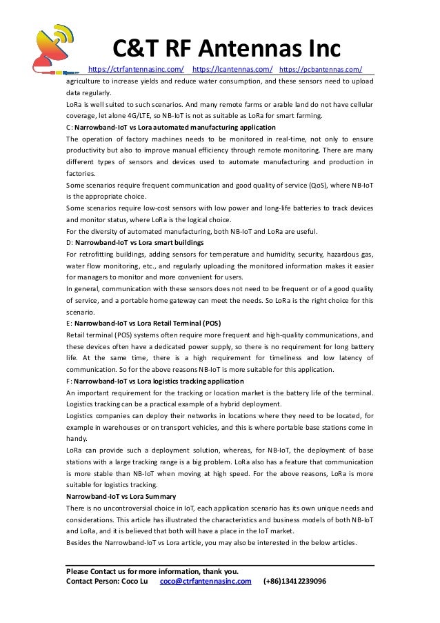 C&T RF Antennas Inc
https://ctrfantennasinc.com/ https://lcantennas.com/ https://pcbantennas.com/
Please Contact us for more information, thank you.
Contact Person: Coco Lu coco@ctrfantennasinc.com (+86)13412239096
agriculture to increase yields and reduce water consumption, and these sensors need to upload
data regularly.
LoRa is well suited to such scenarios. And many remote farms or arable land do not have cellular
coverage, let alone 4G/LTE, so NB-IoT is not as suitable as LoRa for smart farming.
C: Narrowband-IoT vs Lora automated manufacturing application
The operation of factory machines needs to be monitored in real-time, not only to ensure
productivity but also to improve manual efficiency through remote monitoring. There are many
different types of sensors and devices used to automate manufacturing and production in
factories.
Some scenarios require frequent communication and good quality of service (QoS), where NB-IoT
is the appropriate choice.
Some scenarios require low-cost sensors with low power and long-life batteries to track devices
and monitor status, where LoRa is the logical choice.
For the diversity of automated manufacturing, both NB-IoT and LoRa are useful.
D: Narrowband-IoT vs Lora smart buildings
For retrofitting buildings, adding sensors for temperature and humidity, security, hazardous gas,
water flow monitoring, etc., and regularly uploading the monitored information makes it easier
for managers to monitor and more convenient for users.
In general, communication with these sensors does not need to be frequent or of a good quality
of service, and a portable home gateway can meet the needs. So LoRa is the right choice for this
scenario.
E: Narrowband-IoT vs Lora Retail Terminal (POS)
Retail terminal (POS) systems often require more frequent and high-quality communications, and
these devices often have a dedicated power supply, so there is no requirement for long battery
life. At the same time, there is a high requirement for timeliness and low latency of
communication. So for the above reasons NB-IoT is more suitable for this application.
F: Narrowband-IoT vs Lora logistics tracking application
An important requirement for the tracking or location market is the battery life of the terminal.
Logistics tracking can be a practical example of a hybrid deployment.
Logistics companies can deploy their networks in locations where they need to be located, for
example in warehouses or on transport vehicles, and this is where portable base stations come in
handy.
LoRa can provide such a deployment solution, whereas, for NB-IoT, the deployment of base
stations with a large tracking range is a big problem. LoRa also has a feature that communication
is more stable than NB-IoT when moving at high speed. For the above reasons, LoRa is more
suitable for logistics tracking.
Narrowband-IoT vs Lora Summary
There is no uncontroversial choice in IoT, each application scenario has its own unique needs and
considerations. This article has illustrated the characteristics and business models of both NB-IoT
and LoRa, and it is believed that both will have a place in the IoT market.
Besides the Narrowband-IoT vs Lora article, you may also be interested in the below articles.
 