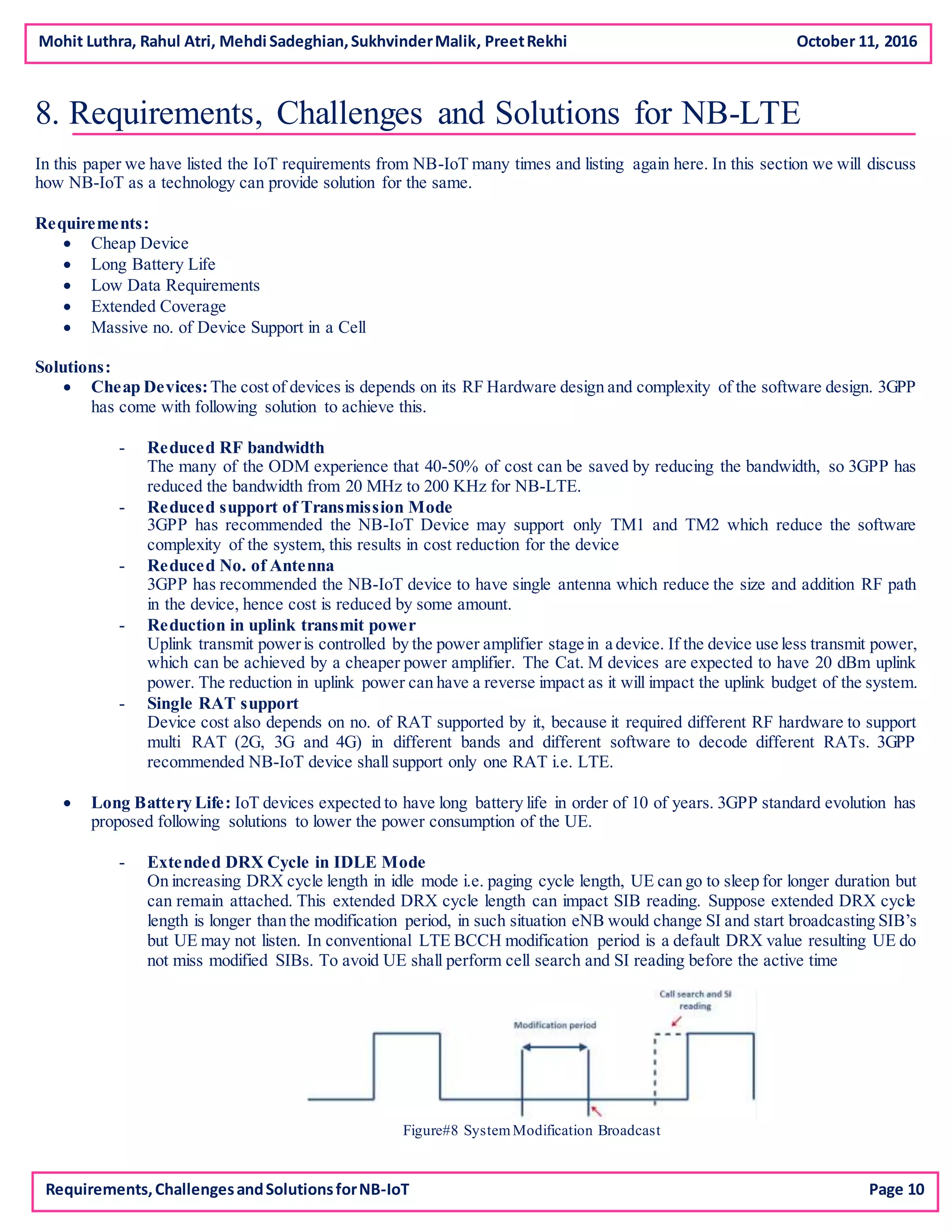 Mohit Luthra, Rahul Atri, Mehdi Sadeghian,SukhvinderMalik, PreetRekhi October 11, 2016
8. Requirements, Challenges and Solutions for NB-LTE
In this paper we have listed the IoT requirements from NB-IoT many times and listing again here. In this section we will discuss
how NB-IoT as a technology can provide solution for the same.
Requirements:
 Cheap Device
 Long Battery Life
 Low Data Requirements
 Extended Coverage
 Massive no. of Device Support in a Cell
Solutions:
 Cheap Devices:The cost of devices is depends on its RF Hardware design and complexity of the software design. 3GPP
has come with following solution to achieve this.
- Reduced RF bandwidth
The many of the ODM experience that 40-50% of cost can be saved by reducing the bandwidth, so 3GPP has
reduced the bandwidth from 20 MHz to 200 KHz for NB-LTE.
- Reduced support of Transmission Mode
3GPP has recommended the NB-IoT Device may support only TM1 and TM2 which reduce the software
complexity of the system, this results in cost reduction for the device
- Reduced No. of Antenna
3GPP has recommended the NB-IoT device to have single antenna which reduce the size and addition RF path
in the device, hence cost is reduced by some amount.
- Reduction in uplink transmit power
Uplink transmit poweris controlled by the power amplifier stage in a device. If the device use less transmit power,
which can be achieved by a cheaper power amplifier. The Cat. M devices are expected to have 20 dBm uplink
power. The reduction in uplink power can have a reverse impact as it will impact the uplink budget of the system.
- Single RAT support
Device cost also depends on no. of RAT supported by it, because it required different RF hardware to support
multi RAT (2G, 3G and 4G) in different bands and different software to decode different RATs. 3GPP
recommended NB-IoT device shall support only one RAT i.e. LTE.
 Long Battery Life: IoT devices expected to have long battery life in order of 10 of years. 3GPP standard evolution has
proposed following solutions to lower the power consumption of the UE.
- Extended DRX Cycle in IDLE Mode
On increasing DRX cycle length in idle mode i.e. paging cycle length, UE can go to sleep for longer duration but
can remain attached. This extended DRX cycle length can impact SIB reading. Suppose extended DRX cycle
length is longer than the modification period, in such situation eNB would change SI and start broadcasting SIB’s
but UE may not listen. In conventional LTE BCCH modification period is a default DRX value resulting UE do
not miss modified SIBs. To avoid UE shall perform cell search and SI reading before the active time
Figure#8 SystemModification Broadcast
Requirements,ChallengesandSolutionsforNB-IoT Page 10
 