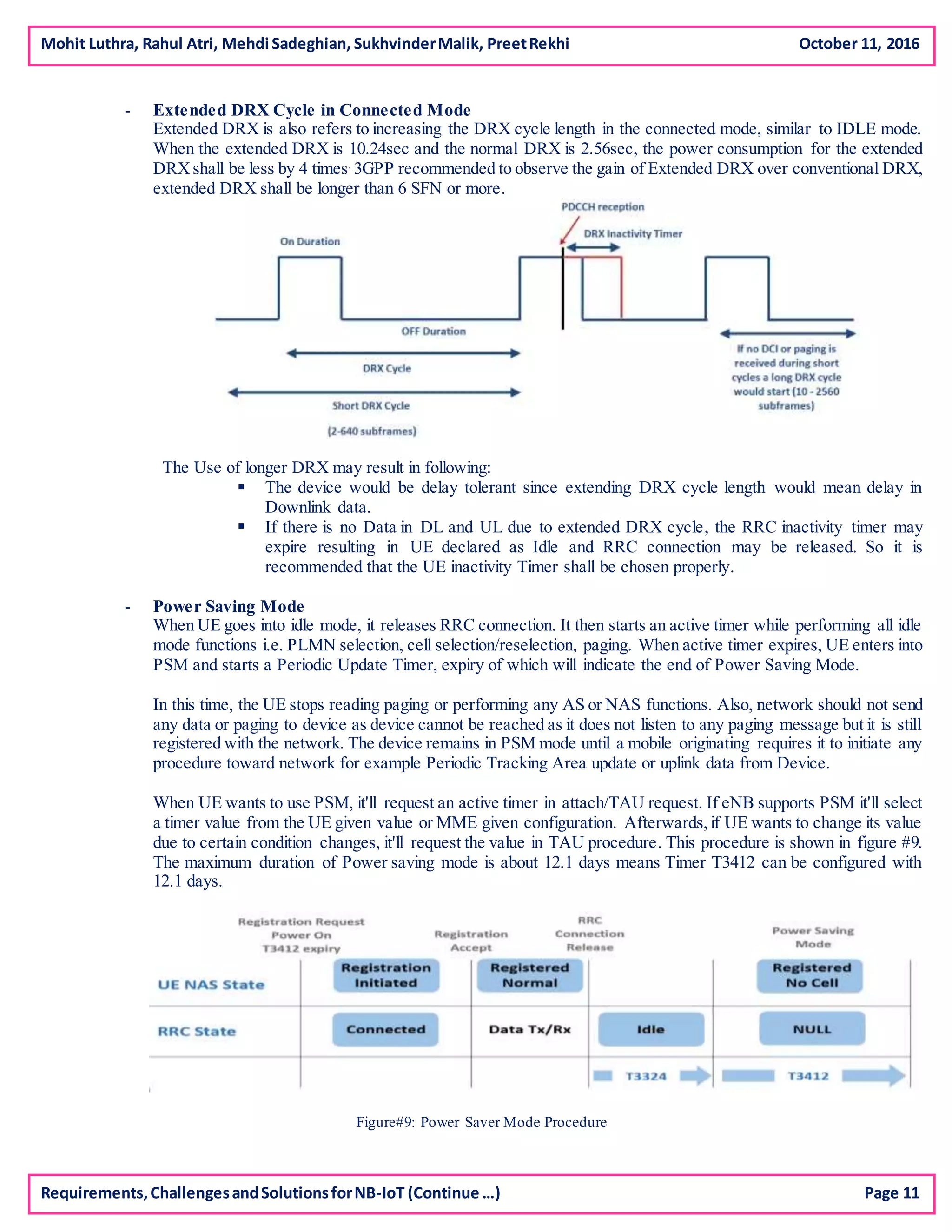 Mohit Luthra, Rahul Atri, Mehdi Sadeghian, SukhvinderMalik, PreetRekhi October 11, 2016
- Extended DRX Cycle in Connected Mode
Extended DRX is also refers to increasing the DRX cycle length in the connected mode, similar to IDLE mode.
When the extended DRX is 10.24sec and the normal DRX is 2.56sec, the power consumption for the extended
DRXshall be less by 4 times.
3GPP recommended to observe the gain of Extended DRX over conventional DRX,
extended DRX shall be longer than 6 SFN or more.
The Use of longer DRX may result in following:
 The device would be delay tolerant since extending DRX cycle length would mean delay in
Downlink data.
 If there is no Data in DL and UL due to extended DRX cycle, the RRC inactivity timer may
expire resulting in UE declared as Idle and RRC connection may be released. So it is
recommended that the UE inactivity Timer shall be chosen properly.
- Power Saving Mode
When UE goes into idle mode, it releases RRC connection. It then starts an active timer while performing all idle
mode functions i.e. PLMN selection, cell selection/reselection, paging. When active timer expires, UE enters into
PSM and starts a Periodic Update Timer, expiry of which will indicate the end of Power Saving Mode.
In this time, the UE stops reading paging or performing any AS or NAS functions. Also, network should not send
any data or paging to device as device cannot be reached as it does not listen to any paging message but it is still
registered with the network. The device remains in PSM mode until a mobile originating requires it to initiate any
procedure toward network for example Periodic Tracking Area update or uplink data from Device.
When UE wants to use PSM, it'll request an active timer in attach/TAU request. If eNB supports PSM it'll select
a timer value from the UE given value or MME given configuration. Afterwards,if UE wants to change its value
due to certain condition changes, it'll request the value in TAU procedure. This procedure is shown in figure #9.
The maximum duration of Power saving mode is about 12.1 days means Timer T3412 can be configured with
12.1 days.
Figure#9: Power Saver Mode Procedure
Requirements,ChallengesandSolutionsforNB-IoT (Continue …) Page 11
 