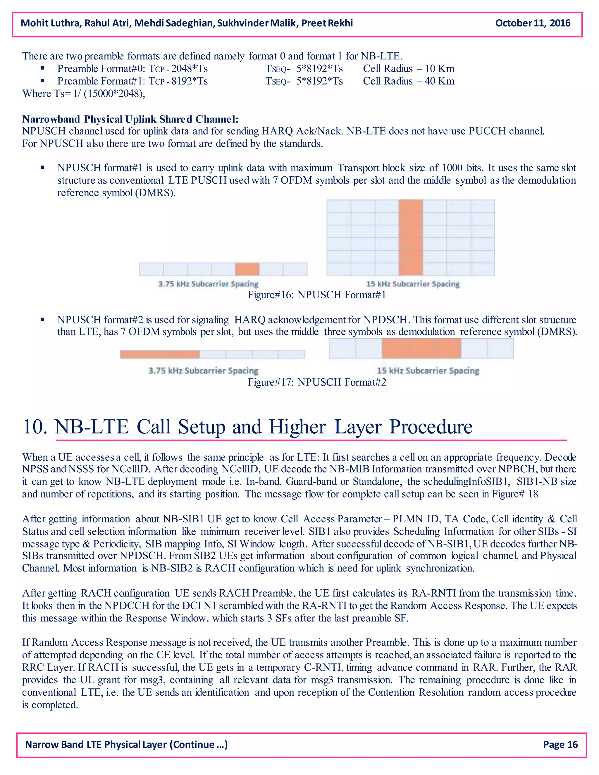 Mohit Luthra, Rahul Atri, Mehdi Sadeghian,SukhvinderMalik, PreetRekhi October11, 2016
Narrow Band LTE Physical Layer (Continue …) Page 16
There are two preamble formats are defined namely format 0 and format 1 for NB-LTE.
 Preamble Format#0: TCP - 2048*Ts TSEQ- 5*8192*Ts Cell Radius – 10 Km
 Preamble Format#1: TCP - 8192*Ts TSEQ- 5*8192*Ts Cell Radius – 40 Km
Where Ts= 1/ (15000*2048),
Narrowband Physical Uplink Shared Channel:
NPUSCH channel used for uplink data and for sending HARQ Ack/Nack. NB-LTE does not have use PUCCH channel.
For NPUSCH also there are two format are defined by the standards.
 NPUSCH format#1 is used to carry uplink data with maximum Transport block size of 1000 bits. It uses the same slot
structure as conventional LTE PUSCH used with 7 OFDM symbols per slot and the middle symbol as the demodulation
reference symbol (DMRS).
Figure#16: NPUSCH Format#1
 NPUSCH format#2 is used for signaling HARQ acknowledgement for NPDSCH. This format use different slot structure
than LTE, has 7 OFDM symbols per slot, but uses the middle three symbols as demodulation reference symbol (DMRS).
Figure#17: NPUSCH Format#2
10. NB-LTE Call Setup and Higher Layer Procedure
When a UE accessesa cell, it follows the same principle as for LTE: It first searches a cell on an appropriate frequency. Decode
NPSS and NSSS for NCellID. After decoding NCellID, UE decode the NB-MIB Information transmitted over NPBCH,but there
it can get to know NB-LTE deployment mode i.e. In-band, Guard-band or Standalone, the schedulingInfoSIB1, SIB1-NB size
and number of repetitions, and its starting position. The message flow for complete call setup can be seen in Figure# 18
After getting information about NB-SIB1 UE get to know Cell Access Parameter – PLMN ID, TA Code, Cell identity & Cell
Status and cell selection information like minimum receiver level. SIB1 also provides Scheduling Information for other SIBs - SI
message type & Periodicity, SIB mapping Info, SI Window length. After successfuldecode of NB-SIB1,UE decodes further NB-
SIBs transmitted over NPDSCH. From SIB2 UEs get information about configuration of common logical channel, and Physical
Channel. Most information is NB-SIB2 is RACH configuration which is need for uplink synchronization.
After getting RACH configuration UE sends RACH Preamble, the UE first calculates its RA-RNTI from the transmission time.
It looks then in the NPDCCH for the DCI N1 scrambled with the RA-RNTI to get the Random Access Response. The UE expects
this message within the Response Window, which starts 3 SFs after the last preamble SF.
If Random Access Response message is not received, the UE transmits another Preamble. This is done up to a maximum number
of attempted depending on the CE level. If the total number of access attempts is reached,an associated failure is reported to the
RRC Layer. If RACH is successful, the UE gets in a temporary C-RNTI, timing advance command in RAR. Further, the RAR
provides the UL grant for msg3, containing all relevant data for msg3 transmission. The remaining procedure is done like in
conventional LTE, i.e. the UE sends an identification and upon reception of the Contention Resolution random access procedure
is completed.
 