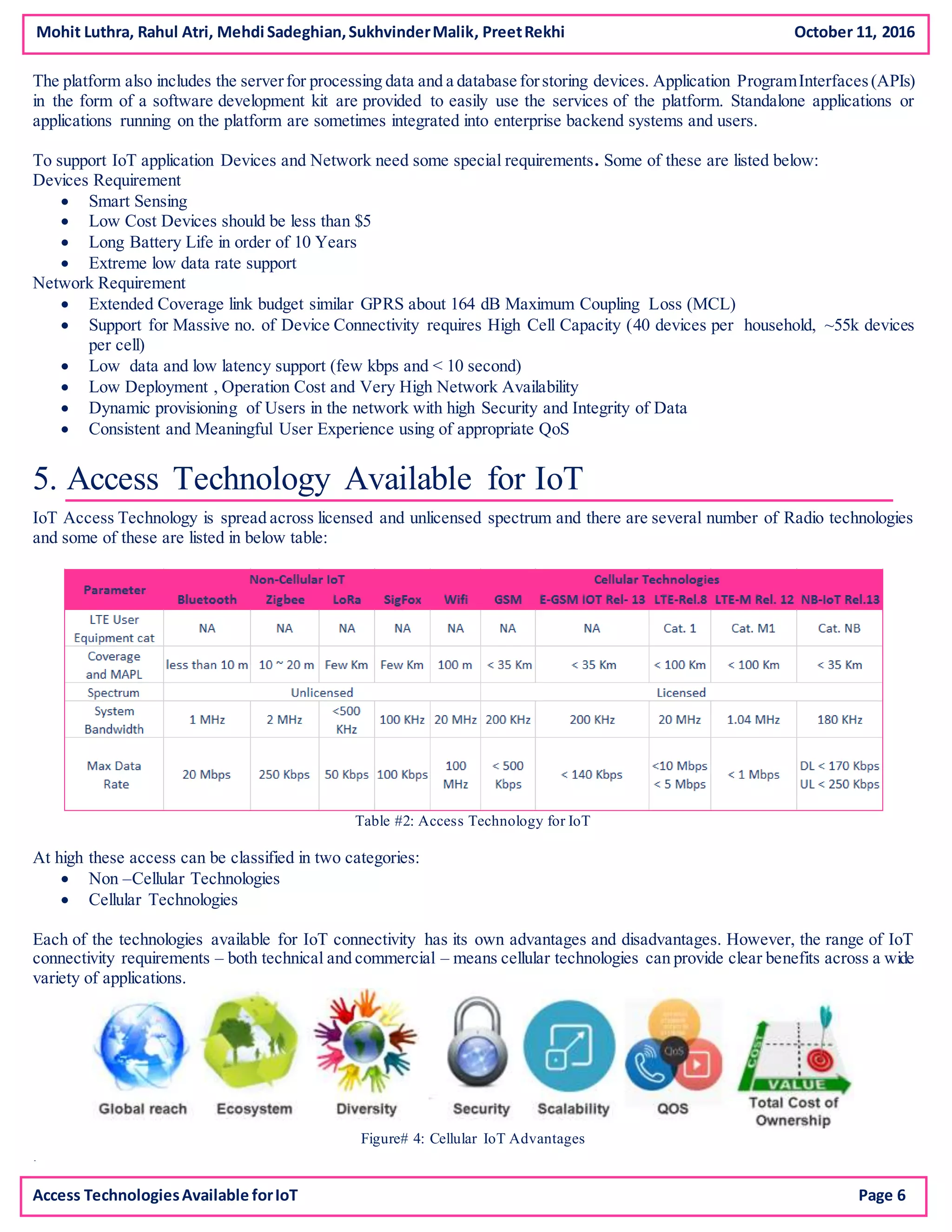 The platform also includes the serverfor processing data and a database forstoring devices. Application ProgramInterfaces(APIs)
in the form of a software development kit are provided to easily use the services of the platform. Standalone applications or
applications running on the platform are sometimes integrated into enterprise backend systems and users.
To support IoT application Devices and Network need some special requirements. Some of these are listed below:
Devices Requirement
 Smart Sensing
 Low Cost Devices should be less than $5
 Long Battery Life in order of 10 Years
 Extreme low data rate support
Network Requirement
 Extended Coverage link budget similar GPRS about 164 dB Maximum Coupling Loss (MCL)
 Support for Massive no. of Device Connectivity requires High Cell Capacity (40 devices per household, ~55k devices
per cell)
 Low data and low latency support (few kbps and < 10 second)
 Low Deployment , Operation Cost and Very High Network Availability
 Dynamic provisioning of Users in the network with high Security and Integrity of Data
 Consistent and Meaningful User Experience using of appropriate QoS
5. Access Technology Available for IoT
IoT Access Technology is spread across licensed and unlicensed spectrum and there are several number of Radio technologies
and some of these are listed in below table:
Table #2: Access Technology for IoT
At high these access can be classified in two categories:
 Non –Cellular Technologies
 Cellular Technologies
Each of the technologies available for IoT connectivity has its own advantages and disadvantages. However, the range of IoT
connectivity requirements – both technical and commercial – means cellular technologies can provide clear benefits across a wide
variety of applications.
Figure# 4: Cellular IoT Advantages
.
.
Mohit Luthra, Rahul Atri, Mehdi Sadeghian,SukhvinderMalik, PreetRekhi October 11, 2016
Access TechnologiesAvailable forIoT Page 6
 
