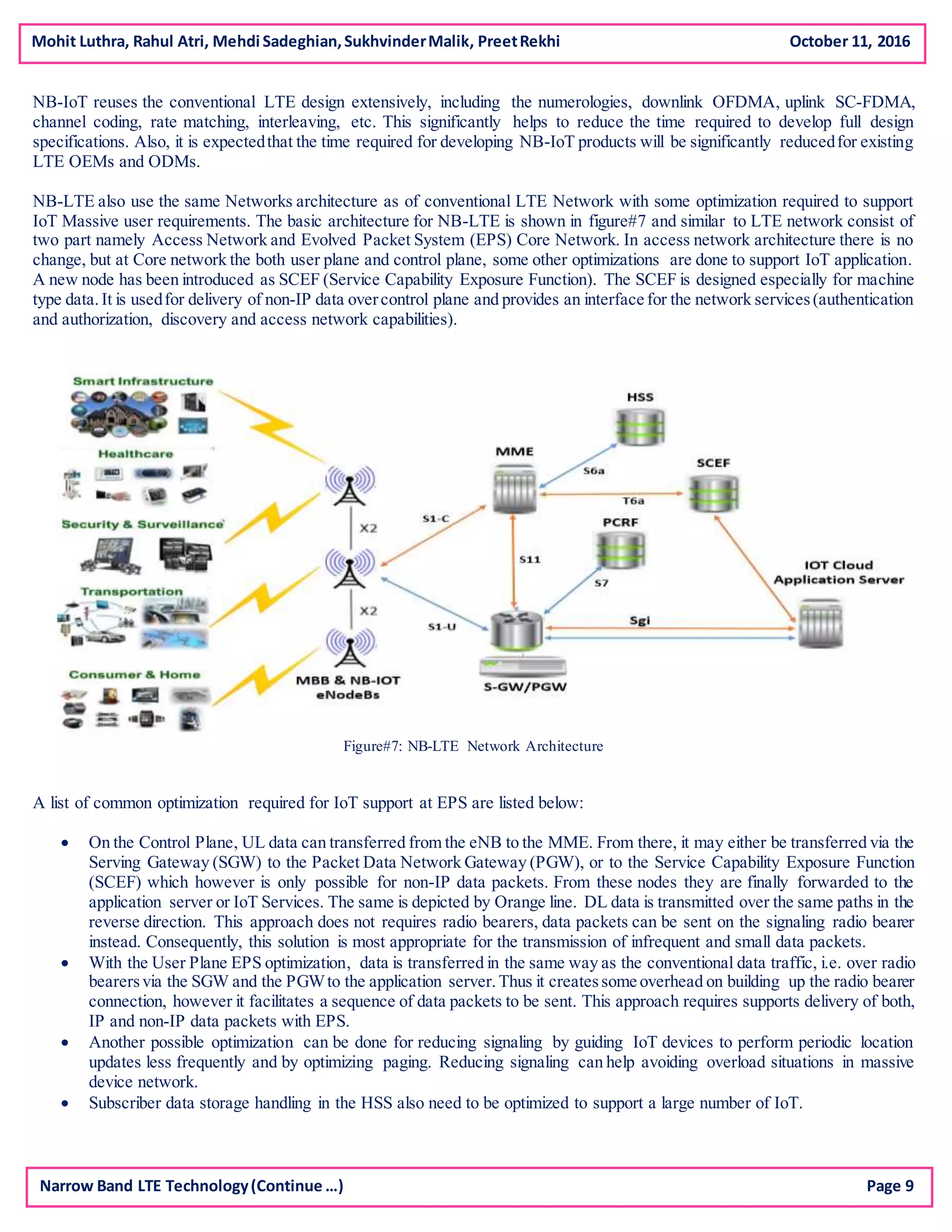 Mohit Luthra, Rahul Atri, Mehdi Sadeghian,SukhvinderMalik, PreetRekhi October 11, 2016
NB-IoT reuses the conventional LTE design extensively, including the numerologies, downlink OFDMA, uplink SC-FDMA,
channel coding, rate matching, interleaving, etc. This significantly helps to reduce the time required to develop full design
specifications. Also, it is expectedthat the time required for developing NB-IoT products will be significantly reducedfor existing
LTE OEMs and ODMs.
NB-LTE also use the same Networks architecture as of conventional LTE Network with some optimization required to support
IoT Massive user requirements. The basic architecture for NB-LTE is shown in figure#7 and similar to LTE network consist of
two part namely Access Network and Evolved Packet System (EPS) Core Network. In access network architecture there is no
change, but at Core network the both user plane and control plane, some other optimizations are done to support IoT application.
A new node has been introduced as SCEF (Service Capability Exposure Function). The SCEF is designed especially for machine
type data.It is usedfor delivery of non-IP data overcontrol plane and provides an interface for the network services(authentication
and authorization, discovery and access network capabilities).
Figure#7: NB-LTE Network Architecture
A list of common optimization required for IoT support at EPS are listed below:
 On the Control Plane, UL data can transferred from the eNB to the MME. From there, it may either be transferred via the
Serving Gateway (SGW) to the Packet Data Network Gateway (PGW), or to the Service Capability Exposure Function
(SCEF) which however is only possible for non-IP data packets. From these nodes they are finally forwarded to the
application server or IoT Services. The same is depicted by Orange line. DL data is transmitted over the same paths in the
reverse direction. This approach does not requires radio bearers, data packets can be sent on the signaling radio bearer
instead. Consequently, this solution is most appropriate for the transmission of infrequent and small data packets.
 With the User Plane EPS optimization, data is transferred in the same way as the conventional data traffic, i.e. over radio
bearersvia the SGW and the PGWto the application server.Thus it createssome overhead on building up the radio bearer
connection, however it facilitates a sequence of data packets to be sent. This approach requires supports delivery of both,
IP and non-IP data packets with EPS.
 Another possible optimization can be done for reducing signaling by guiding IoT devices to perform periodic location
updates less frequently and by optimizing paging. Reducing signaling can help avoiding overload situations in massive
device network.
 Subscriber data storage handling in the HSS also need to be optimized to support a large number of IoT.
Narrow Band LTE Technology(Continue …) Page 9
 