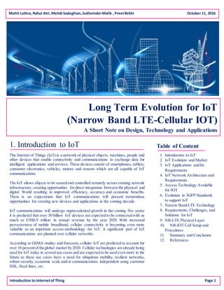 Mohit Luthra, Rahul Atri, Mehdi Sadeghian,SukhvinderMalik , PreetRekhi October 11, 2016
Long Term Evolution for IoT
(Narrow Band LTE-Cellular IOT)
A Short Note on Design, Technology and Applications
1. Introduction to IoT
The Internet of Things (IoT) is a network of physical objects, machines, people and
other devices that enable connectivity and communications to exchange data for
intelligent applications and services. These devices consist of smartphones, tablets,
consumer electronics, vehicles, motors and sensors which are all capable of IoT
communications.
The IoT allows objects to be sensed and controlled remotely across existing network
infrastructure, creating opportunities for direct integration between the physical and
digital World resulting in improved efficiency, accuracy and economic benefits.
There is an expectation that IoT communications will present tremendous
opportunities for creating new devices and applications in the coming decade.
IoT communications will undergo unprecedented growth in the coming five years;
it is predicted that over 50 billion IoT devices are expected to be connected with as
much as US$8.9 trillion in annual revenue by the year 2020. With increased
pervasiveness of mobile broadband, cellular connectivity is becoming even more
valuable as an important access methodology for IoT. A significant part of IoT
communications are planned over cellular networks.
According to GSMA studies and forecasts,cellular IoT are predicted to account for
over 10 percentof the global market by 2020. Cellular technologies are already being
used for IoT today in severaluse cases and are expected to be used even more in the
future as these use cases have a need for ubiquitous mobility, resilient networks,
robust security, economic scale and/or communications independent using customer
DSL, fixed lines, etc.
Introduction to Internetof Thing Page 1
Table of Content
1. Introduction to IoT
2. IoT Evolution and Market
3. IoT Applications and Its
Requirements
4. IoT Network Architecture and
Requirements
5. Access Technology Available
for IOT
6. Evolution in 3GPP Standards
to support IoT
7. Narrow Band LTE Technology
8. Requirements, Challenges, and
Solutions for IoT
9. NB-LTE Physical Layer
10. NB-IOT Call Setup and
Procedures
11. Summary and Conclusion
12. References
 