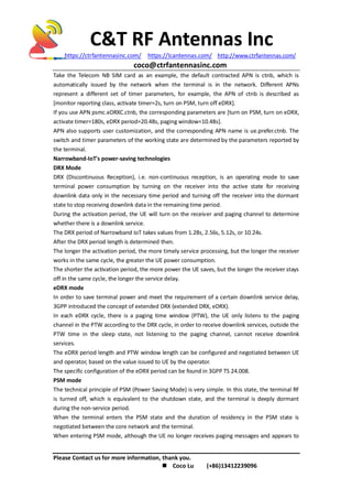 C&T RF Antennas Inc
https://ctrfantennasinc.com/ https://lcantennas.com/ http://www.ctrfantennas.com/
coco@ctrfantennasinc.com
Please Contact us for more information, thank you.
 Coco Lu (+86)13412239096
Take the Telecom NB SIM card as an example, the default contracted APN is ctnb, which is
automatically issued by the network when the terminal is in the network. Different APNs
represent a different set of timer parameters, for example, the APN of ctnb is described as
[monitor reporting class, activate timer=2s, turn on PSM, turn off eDRX].
If you use APN psmc.eDRXC.ctnb, the corresponding parameters are [turn on PSM, turn on eDRX,
activate timer=180s, eDRX period=20.48s, paging window=10.48s].
APN also supports user customization, and the corresponding APN name is ue.prefer.ctnb. The
switch and timer parameters of the working state are determined by the parameters reported by
the terminal.
Narrowband-IoT's power-saving technologies
DRX Mode
DRX (Discontinuous Reception), i.e. non-continuous reception, is an operating mode to save
terminal power consumption by turning on the receiver into the active state for receiving
downlink data only in the necessary time period and turning off the receiver into the dormant
state to stop receiving downlink data in the remaining time period.
During the activation period, the UE will turn on the receiver and paging channel to determine
whether there is a downlink service.
The DRX period of Narrowband IoT takes values from 1.28s, 2.56s, 5.12s, or 10.24s.
After the DRX period length is determined then.
The longer the activation period, the more timely service processing, but the longer the receiver
works in the same cycle, the greater the UE power consumption.
The shorter the activation period, the more power the UE saves, but the longer the receiver stays
off in the same cycle, the longer the service delay.
eDRX mode
In order to save terminal power and meet the requirement of a certain downlink service delay,
3GPP introduced the concept of extended DRX (extended DRX, eDRX).
In each eDRX cycle, there is a paging time window (PTW), the UE only listens to the paging
channel in the PTW according to the DRX cycle, in order to receive downlink services, outside the
PTW time in the sleep state, not listening to the paging channel, cannot receive downlink
services.
The eDRX period length and PTW window length can be configured and negotiated between UE
and operator, based on the value issued to UE by the operator.
The specific configuration of the eDRX period can be found in 3GPP TS 24.008.
PSM mode
The technical principle of PSM (Power Saving Mode) is very simple. In this state, the terminal RF
is turned off, which is equivalent to the shutdown state, and the terminal is deeply dormant
during the non-service period.
When the terminal enters the PSM state and the duration of residency in the PSM state is
negotiated between the core network and the terminal.
When entering PSM mode, although the UE no longer receives paging messages and appears to
 