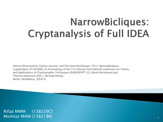 Dmitry Khovratovich, Gaëtan Leurent, and Christian Rechberger. 2012. NarrowBicliques:
cryptanalysis of full IDEA. In Proceedings of the 31st Annual international conference on Theory
and Applications of Cryptographic Techniques (EUROCRYPT'12), David Pointcheval and
Thomas Johansson (Eds.). SpringerVerlag,
Berlin, Heidelberg, 392410.
1
Rifad MMM (138229C)
Mumtaz MAM (138218R)
 