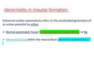 Enhanced cardiac automaticity refers to the accelerated generation of
an action potential by either
 Normal pacemaker tissue (enhanced normal automaticity) or by
 Abnormal tissue within the myocardium (abnormal automaticity).
Abnormality in impulse formation:
 
