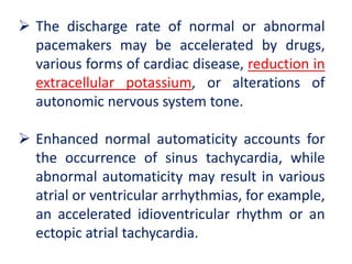  The discharge rate of normal or abnormal
pacemakers may be accelerated by drugs,
various forms of cardiac disease, reduction in
extracellular potassium, or alterations of
autonomic nervous system tone.
 Enhanced normal automaticity accounts for
the occurrence of sinus tachycardia, while
abnormal automaticity may result in various
atrial or ventricular arrhythmias, for example,
an accelerated idioventricular rhythm or an
ectopic atrial tachycardia.
 