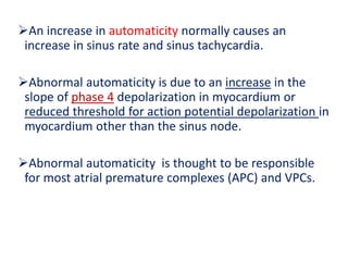 An increase in automaticity normally causes an
increase in sinus rate and sinus tachycardia.
Abnormal automaticity is due to an increase in the
slope of phase 4 depolarization in myocardium or
reduced threshold for action potential depolarization in
myocardium other than the sinus node.
Abnormal automaticity is thought to be responsible
for most atrial premature complexes (APC) and VPCs.
 