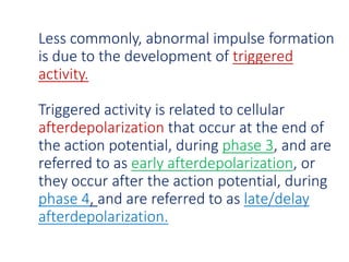 Less commonly, abnormal impulse formation
is due to the development of triggered
activity.
Triggered activity is related to cellular
afterdepolarization that occur at the end of
the action potential, during phase 3, and are
referred to as early afterdepolarization, or
they occur after the action potential, during
phase 4, and are referred to as late/delay
afterdepolarization.
 