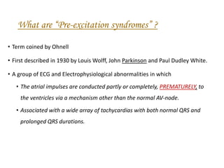 What are “Pre-excitation syndromes” ?
• Term coined by Ohnell
• First described in 1930 by Louis Wolff, John Parkinson and Paul Dudley White.
• A group of ECG and Electrophysiological abnormalities in which
• The atrial impulses are conducted partly or completely, PREMATURELY, to
the ventricles via a mechanism other than the normal AV-node.
• Associated with a wide array of tachycardias with both normal QRS and
prolonged QRS durations.
 
