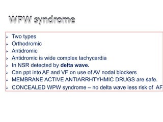  Two types
 Orthodromic
 Antidromic
 Antidromic is wide complex tachycardia
 In NSR detected by delta wave.
 Can ppt into AF and VF on use of AV nodal blockers
 MEMBRANE ACTIVE ANTIARRHTYHMIC DRUGS are safe.
 CONCEALED WPW syndrome – no delta wave less risk of AF
 