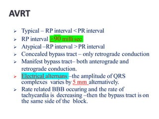  Typical – RP interval <PR interval
 RP interval >90 millisec
 Atypical –RP interval >PR interval
 Concealed bypass tract – only retrograde conduction
 Manifest bypass tract– both anterograde and
retrograde conduction.
 Electrical alternans –the amplitude of QRS
complexes varies by 5 mm alternatively.
 Rate related BBB occuring and the rate of
tachycardia is decreasing –then the bypass tract is on
the same side of the block.
 