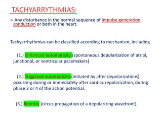 TACHYARRYTHMIAS:
 Any disturbance in the normal sequence of impulse generation,
conduction or both in the heart.
Tachyarrhythmias can be classified according to mechanism, including
(1.) Enhanced automaticity (spontaneous depolarization of atrial,
junctional, or ventricular pacemakers)
(2.) Triggered automaticity (initiated by after depolarizations)
occurring during or immediately after cardiac repolarization, during
phase 3 or 4 of the action potential.
(3.) Reentry (circus propagation of a depolarizing wavefront).
 