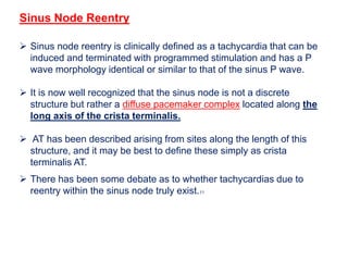 Sinus Node Reentry
 Sinus node reentry is clinically defined as a tachycardia that can be
induced and terminated with programmed stimulation and has a P
wave morphology identical or similar to that of the sinus P wave.
 It is now well recognized that the sinus node is not a discrete
structure but rather a diffuse pacemaker complex located along the
long axis of the crista terminalis.
 AT has been described arising from sites along the length of this
structure, and it may be best to define these simply as crista
terminalis AT.
 There has been some debate as to whether tachycardias due to
reentry within the sinus node truly exist.11
 
