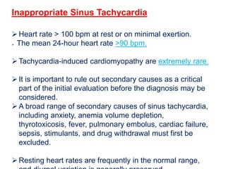 Inappropriate Sinus Tachycardia
Heart rate > 100 bpm at rest or on minimal exertion.
 The mean 24-hour heart rate >90 bpm.
Tachycardia-induced cardiomyopathy are extremely rare.
It is important to rule out secondary causes as a critical
part of the initial evaluation before the diagnosis may be
considered.
A broad range of secondary causes of sinus tachycardia,
including anxiety, anemia volume depletion,
thyrotoxicosis, fever, pulmonary embolus, cardiac failure,
sepsis, stimulants, and drug withdrawal must first be
excluded.
Resting heart rates are frequently in the normal range,
 
