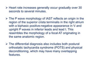  Heart rate increases generally occur gradually over 30
seconds to several minutes.
 The P wave morphology of IAST reflects an origin in the
region of the superior crista terminalis in the right atrium
with a biphasic positive-negative appearance in V1 and
upright P waves in inferior leads and lead I. This
resembles the morphology of a focal AT originating in
the same anatomic region.
 The differential diagnosis also includes both postural
orthostatic tachycardia syndrome (POTS) and physical
deconditioning, which may have many overlapping
features.
 