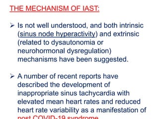 THE MECHANISM OF IAST:
 Is not well understood, and both intrinsic
(sinus node hyperactivity) and extrinsic
(related to dysautonomia or
neurohormonal dysregulation)
mechanisms have been suggested.
 A number of recent reports have
described the development of
inappropriate sinus tachycardia with
elevated mean heart rates and reduced
heart rate variability as a manifestation of
 