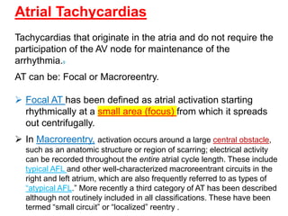 Atrial Tachycardias
Tachycardias that originate in the atria and do not require the
participation of the AV node for maintenance of the
arrhythmia.9
AT can be: Focal or Macroreentry.
 Focal AT has been defined as atrial activation starting
rhythmically at a small area (focus) from which it spreads
out centrifugally.
 In Macroreentry, activation occurs around a large central obstacle,
such as an anatomic structure or region of scarring; electrical activity
can be recorded throughout the entire atrial cycle length. These include
typical AFL and other well-characterized macroreentrant circuits in the
right and left atrium, which are also frequently referred to as types of
“atypical AFL.” More recently a third category of AT has been described
although not routinely included in all classifications. These have been
termed “small circuit” or “localized” reentry .
 