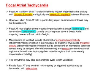 Focal Atrial Tachycardia
 Focal AT is a form of SVT characterized by regular, organized atrial activity
with discrete P waves and typically an isoelectric segment between P waves.
 However, when focal AT rate is particularly rapid, an isoelectric interval may
not be apparent .
 Focal AT may display some irregularity particularly at onset (“warm-up”) and
termination (“cool-down”),1 usually occurring over several beats. Atrial
mapping reveals a focal point of origin.
 Mechanisms of focal AT include abnormal or enhanced automaticity
(abnormal impulse initiation in an individual or cluster of myocytes), triggered
activity (abnormal impulse initiation due to oscillations of membrane potential,
termed early or delayed after-depolarizations) and reentry (when myocardial
regions activated later in propagation reexcite regions that have already
recovered excitability).
 The arrhythmia may also demonstrate cycle length variability.
 Finally, focal AT due to either microreentry or triggered activity may be
terminated with adenosine.
 