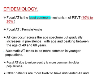 EPIDEMIOLOGY.
Focal AT is the least common mechanism of PSVT (10% to
20% )
Focal AT : Female>male
AT can occur across the age spectrum but gradually
increases in prevalence with age and peaking between
the age of 40 and 60 years.
 Automatic AT tends to be more common in younger
populations.
 Focal AT due to microreentry is more common in older
populations.
 