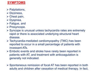 SYMPTOMS
 Palpitations,
 Dizziness,
 Chest pain,
 Dyspnea,
 Fatigue, and
 Presyncope.
 Syncope is unusual unless tachycardia rates are extremely
rapid or there is associated underlying structural heart
disease.
 Tachycardia-mediated cardiomyopathy (TMC) has been
reported to occur in a small percentage of patients with
incessant ATs.
 Embolic events and stroke have rarely been reported in
patients with AT, and treatment with anticoagulation is
generally not indicated.
 Spontaneous remission of focal AT has been reported in both
adults and children after cessation of medical therapy. In fact,
 