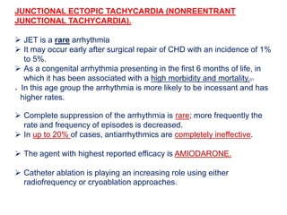JUNCTIONAL ECTOPIC TACHYCARDIA (NONREENTRANT
JUNCTIONAL TACHYCARDIA).
 JET is a rare arrhythmia
 It may occur early after surgical repair of CHD with an incidence of 1%
to 5%.
 As a congenital arrhythmia presenting in the first 6 months of life, in
which it has been associated with a high morbidity and mortality.51
 In this age group the arrhythmia is more likely to be incessant and has
higher rates.
 Complete suppression of the arrhythmia is rare; more frequently the
rate and frequency of episodes is decreased.
 In up to 20% of cases, antiarrhythmics are completely ineffective.
 The agent with highest reported efficacy is AMIODARONE.
 Catheter ablation is playing an increasing role using either
radiofrequency or cryoablation approaches.
 