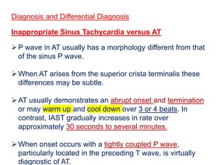 Diagnosis and Differential Diagnosis
Inappropriate Sinus Tachycardia versus AT
P wave in AT usually has a morphology different from that
of the sinus P wave.
When AT arises from the superior crista terminalis these
differences may be subtle.
AT usually demonstrates an abrupt onset and termination
or may warm up and cool down over 3 or 4 beats. In
contrast, IAST gradually increases in rate over
approximately 30 seconds to several minutes.
When onset occurs with a tightly coupled P wave,
particularly located in the preceding T wave, is virtually
diagnostic of AT.
 