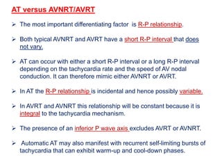 AT versus AVNRT/AVRT
 The most important differentiating factor is R-P relationship.
 Both typical AVNRT and AVRT have a short R-P interval that does
not vary.
 AT can occur with either a short R-P interval or a long R-P interval
depending on the tachycardia rate and the speed of AV nodal
conduction. It can therefore mimic either AVNRT or AVRT.
 In AT the R-P relationship is incidental and hence possibly variable.
 In AVRT and AVNRT this relationship will be constant because it is
integral to the tachycardia mechanism.
 The presence of an inferior P wave axis excludes AVRT or AVNRT.
 Automatic AT may also manifest with recurrent self-limiting bursts of
tachycardia that can exhibit warm-up and cool-down phases.
 